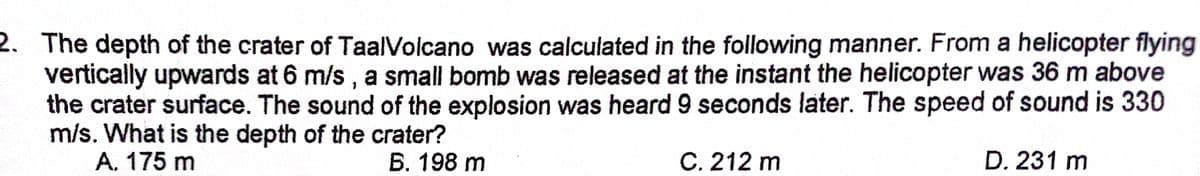 2. The depth of the crater of TaalVolcano was calculated in the following manner. From a helicopter flying
vertically upwards at 6 m/s, a small bomb was released at the instant the helicopter was 36 m above
the crater surface. The sound of the explosion was heard 9 seconds later. The speed of sound is 330
m/s. What is the depth of the crater?
A. 175 m
B. 198 m
C. 212 m
D. 231 m