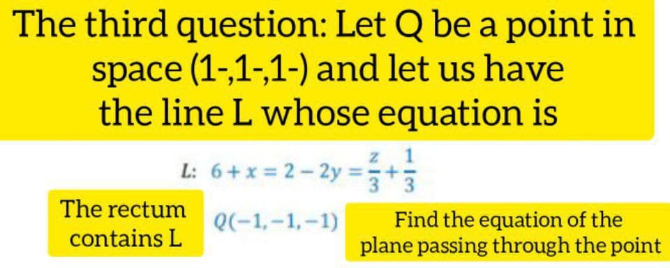 The third question: Let Q be a point in
space (1-,1-,1-) and let us have
the line L whose equation is
L: 6+x = 2- 2y =;
3
The rectum
Find the equation of the
plane passing through the point
Q(-1,-1,-1)
contains L
