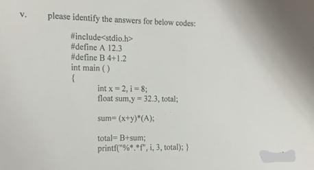 V.
please identify the answers for below codes:
#include<stdio.h>
#define A 12.3
#define B 4+1.2
int main()
{
int x = 2, i = 8;
float sum,y = 32.3, total;
sum= (x+y)*(A);
total= B+sum;
printf("%*.*f", i, 3, total); }