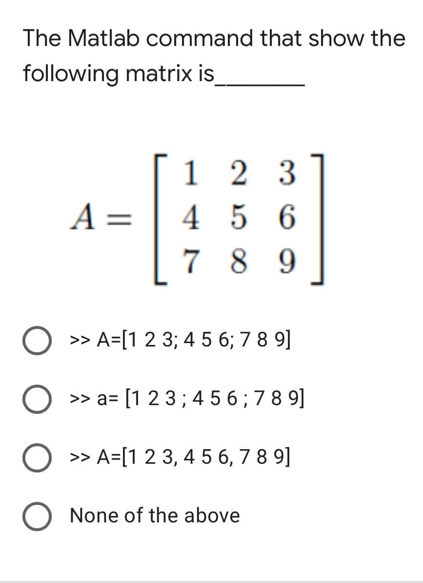 The Matlab command that show the
following matrix is
A =
123
456
789
O >> A=[1 2 3; 4 5 6; 7 8 9]
O >> a= [1 2 3; 456; 789]
O >> A=[1 2 3 4 5 6, 789]
"
O
None of the above