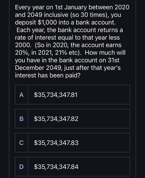 Every year on 1st January between 2020
and 2049 inclusive (so 30 times), you
deposit $1,000 into a bank account.
Each year, the bank account returns a
rate of interest equal to that year less
2000. (So in 2020, the account earns
20%, in 2021, 21% etc). How much will
you have in the bank account on 31st
December 2049, just after that year's
interest has been paid?
A $35,734,347.81
B $35,734,347.82
C $35,734,347.83
D $35,734,347.84