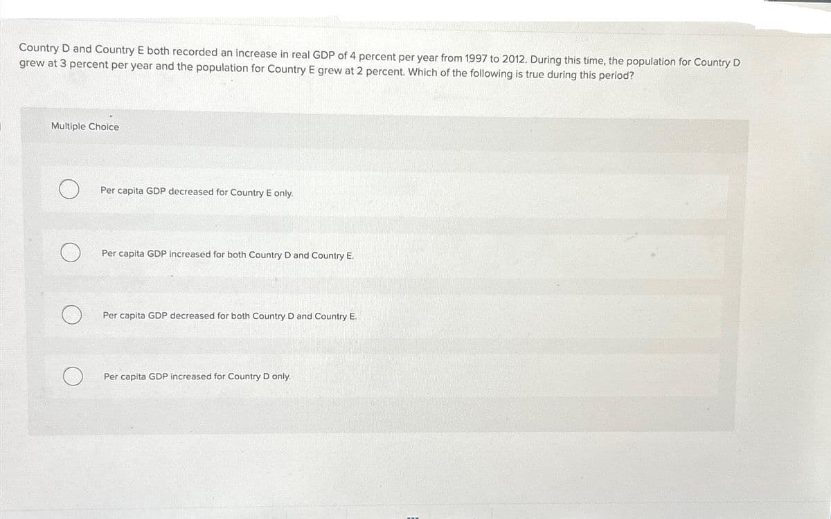 Country D and Country E both recorded an increase in real GDP of 4 percent per year from 1997 to 2012. During this time, the population for Country D
grew at 3 percent per year and the population for Country E grew at 2 percent. Which of the following is true during this period?
Multiple Choice
Per capita GDP decreased for Country E only.
Per capita GDP increased for both Country D and Country E.
Per capita GDP decreased for both Country D and Country E.
Per capita GDP increased for Country D only.