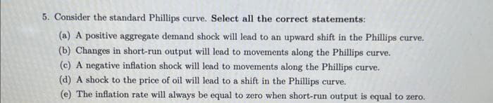 5. Consider the standard Phillips curve. Select all the correct statements:
(a) A positive aggregate demand shock will lead to an upward shift in the Phillips curve.
(b) Changes in short-run output will lead to movements along the Phillips curve.
(c) A negative inflation shock will lead to movements along the Phillips curve.
(d) A shock to the price of oil will lead to a shift in the Phillips curve.
(e) The inflation rate will always be equal to zero when short-run output is equal to zero.