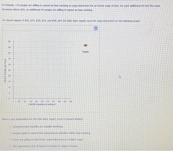 In Orlando, 135 people are willing to spend an hour working as yoga instructors for an hourly wage of $20. For each additional $5 that the wage
increases above $20, an additional 45 people are willing to spend an hour working.
For hourly wages of $20, $25, $30, $35, and $40, plot the daily labor supply curve for yoga instructors on the following graph.
?
50
45
40
R
8
WAGE (Dollars per hour)
88
20
15
10
5
0
0
45
90
135 150 225 270 315 300 405 450
LABOR (Number of workers)
-0
Supply
What is one explanation for why this labor supply curve is upward sloping?
Unemployment benefits are steadily declining.
O People prefer to spend time doing leisure activities rather than working.
Firms are willing to hire fewer yoga instructors at a higher wage.
The opportunity cost of leisure increases as wages increase.
4