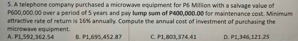 5. A telephone company purchased a microwave equipment for P6 Million with a salvage value of
P600,000.00 over a period of 5 years and pay lump sum of P400,000.00 for maintenance cost. Minimum
attractive rate of return is 16% annually. Compute the annual cost of investment of purchasing the
microwave equipment.
A. P1,592,362.54
B. P1,695,452.87
C. P1,803,374.41
D. P1,346,121.25