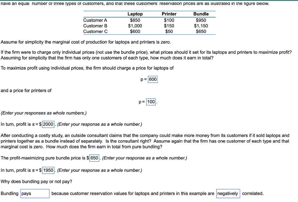 nave an equai numper or tnree types or customers, ana tnat tnese customers reservation prices are as IImustratea in tne figure peiow.
Printer
Bundle
Laptop
$850
$1,000
$600
Customer A
$100
$150
$50
$950
$1,150
$650
Customer B
Customer C
Assume for simplicity the marginal cost of production for laptops and printers is zero.
If the firm were to charge only individual prices (not use the bundle price), what prices should it set for its laptops and printers to maximize profit?
Assuming for simplicity that the firm has only one customers of each type, how much does it earn in total?
To maximize profit using individual prices, the firm should charge a price for laptops of
p= 600
and a price for printers of
p= 100
(Enter your responses as whole numbers.)
In turn, profit is T= $ 2000|. (Enter your response as a whole number.)
After conducting a costly study, an outside consultant claims that the company could make more money from its customers if it sold laptops and
printers together as a bundle instead of separately. Is the consultant right? Assume again that the firm has one customer of each type and that
marginal cost is zero. How much does the firm earn in total from pure bundling?
The profit-maximizing pure bundle price is $ 650. (Enter your response as a whole number.)
In turn, profit is T= $ 1950 . (Enter your response as a whole number.)
Why does bundling pay or not pay?
Bundling pays
because customer reservation values for laptops and printers in this example are negatively correlated.
