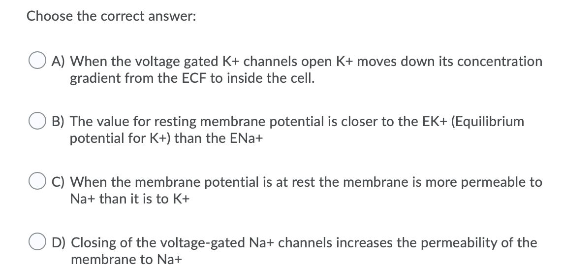 Choose the correct answer:
A) When the voltage gated K+ channels open K+ moves down its concentration
gradient from the ECF to inside the cell.
O B) The value for resting membrane potential is closer to the EK+ (Equilibrium
potential for K+) than the ENa+
O C) When the membrane potential is at rest the membrane is more permeable to
Na+ than it is to K+
O D) Closing of the voltage-gated Na+ channels increases the permeability of the
membrane to Na+
