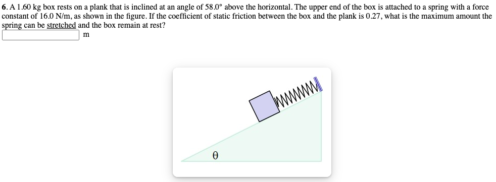 6. A1.60 kg box rests on a plank that is inclined at an angle of 58.0° above the horizontal. The upper end of the box is attached to a spring with a force
constant of 16.0 N/m, as shown in the figure. If the coefficient of static friction between the box and the plank is 0.27, what is the maximum amount the
spring can be stretched and the box remain at rest?
m
wwww
