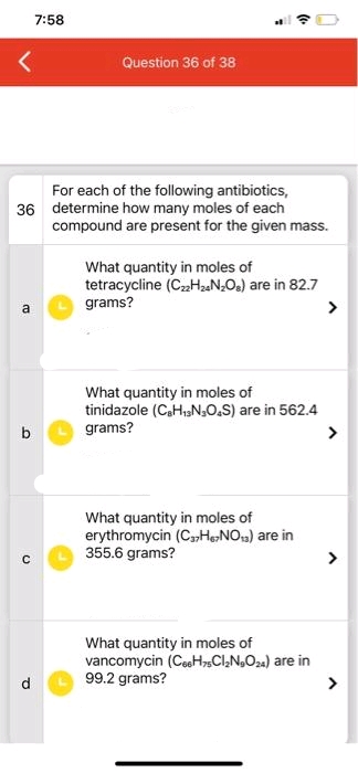 a
For each of the following antibiotics,
36 determine how many moles of each
b
C
7:58
P
Question 36 of 38
compound are present for the given mass.
What quantity in moles of
tetracycline (C₂2H₂4N₂Os) are in 82.7
grams?
What quantity in moles of
tinidazole (C8H₁3N₂O4S) are in 562.4
grams?
What quantity in moles of
erythromycin (C₂2H₁>NO) are in
355.6 grams?
What quantity in moles of
vancomycin (C6H5CI₂N₂O24) are in
99.2 grams?
>