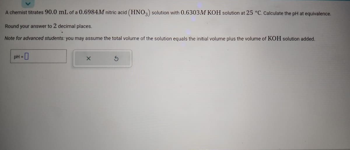 A chemist titrates 90.0 mL of a 0.6984M nitric acid (HNO3) solution with 0.6303M KOH solution at 25 °C. Calculate the pH at equivalence.
Round your answer to 2 decimal places.
Note for advanced students: you may assume the total volume of the solution equals the initial volume plus the volume of KOH solution added.
pH = 0