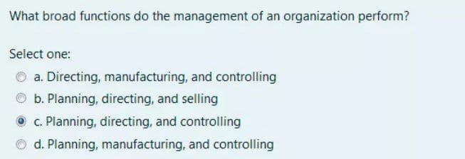 What broad functions do the management of an organization perform?
Select one:
O a. Directing, manufacturing, and controlling
O b. Planning, directing, and selling
O c. Planning, directing, and controlling
O d. Planning, manufacturing, and controlling
