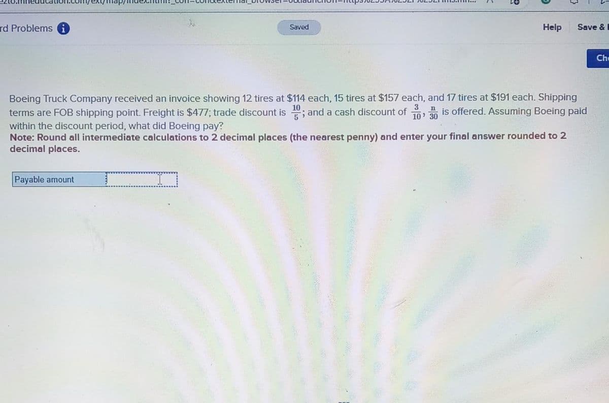 rd Problems
Payable amount
Saved
J
<
2+
Help
3 n
10' 30
Boeing Truck Company received an invoice showing 12 tires at $114 each, 15 tires at $157 each, and 17 tires at $191 each. Shipping
terms are FOB shipping point. Freight is $477; trade discount is; and a cash discount of is offered. Assuming Boeing paid
within the discount period, what did Boeing pay?
Note: Round all intermediate calculations to 2 decimal places (the nearest penny) and enter your final answer rounded to 2
decimal places.
Save &
Ch