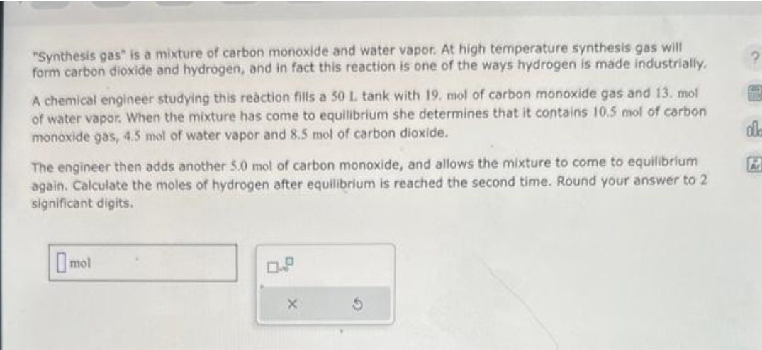 "Synthesis gas" is a mixture of carbon monoxide and water vapor. At high temperature synthesis gas will
form carbon dioxide and hydrogen, and in fact this reaction is one of the ways hydrogen is made industrially.
A chemical engineer studying this reaction fills a 50 L tank with 19. mol of carbon monoxide gas and 13. mol
of water vapor. When the mixture has come to equilibrium she determines that it contains 10.5 mol of carbon
monoxide gas, 4.5 mol of water vapor and 8.5 mol of carbon dioxide.
The engineer then adds another 5.0 mol of carbon monoxide, and allows the mixture to come to equilibrium
again. Calculate the moles of hydrogen after equilibrium is reached the second time. Round your answer to 2
significant digits.
mol
ol