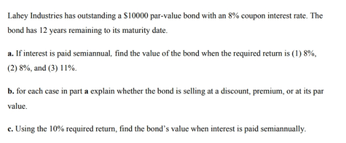 Lahey Industries has outstanding a $10000 par-value bond with an 8% coupon interest rate. The
bond has 12 years remaining to its maturity date.
a. If interest is paid semiannual, find the value of the bond when the required return is (1) 8%,
(2) 8%, and (3) 11%.
b. for each case in part a explain whether the bond is selling at a discount, premium, or at its par
value.
c. Using the 10% required return, find the bond's value when interest is paid semiannually.
