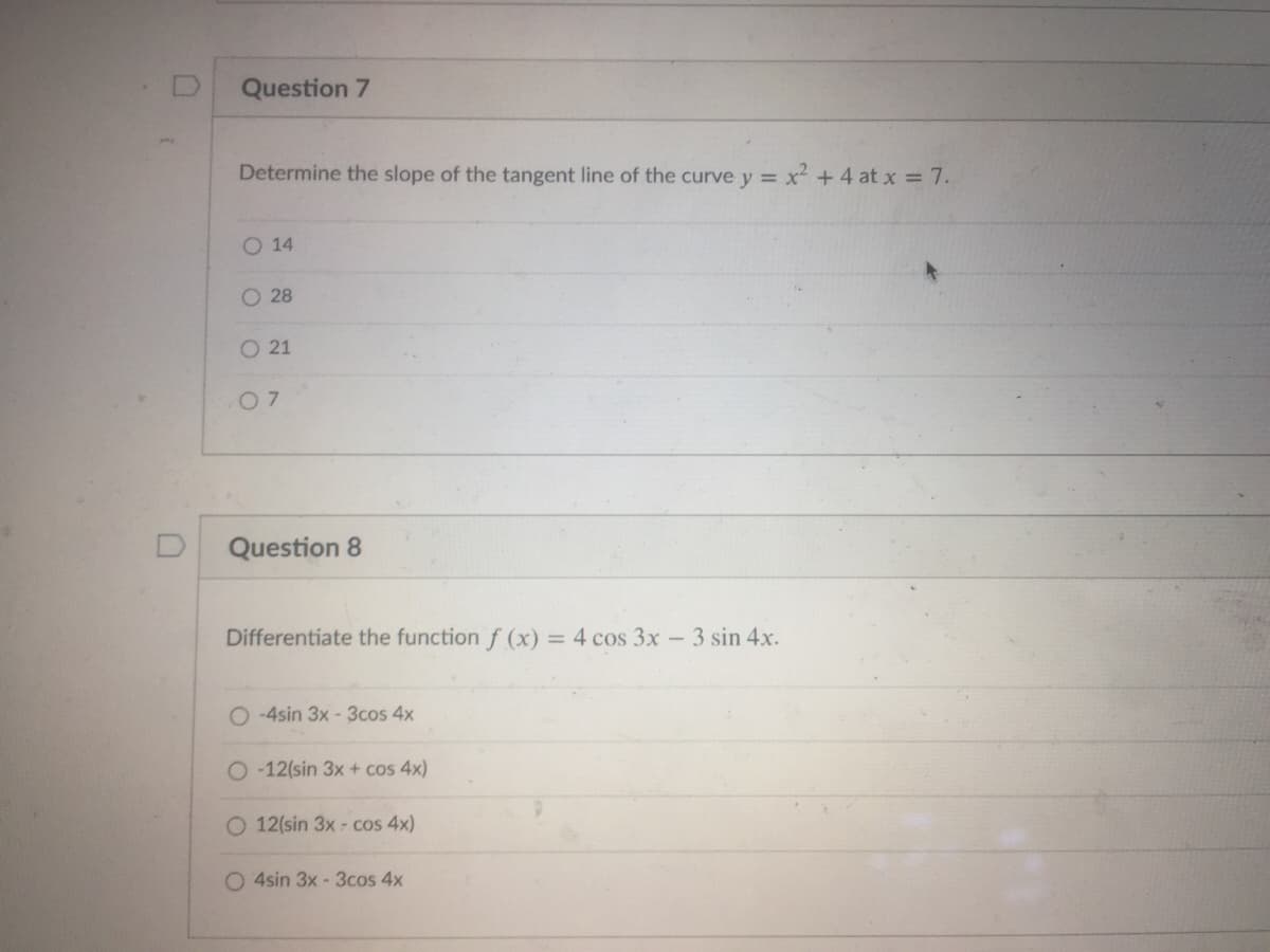 Question 7
Determine the slope of the tangent line of the curve y = x² +4 at x = 7.
O 14
O 28
O 21
0 7
Question 8
Differentiate the function f (x) = 4 cos 3x - 3 sin 4x.
O -4sin 3x - 3cos 4x
O -12(sin 3x + cos 4x)
12(sin 3x - cos 4x)
O 4sin 3x - 3cos 4x
