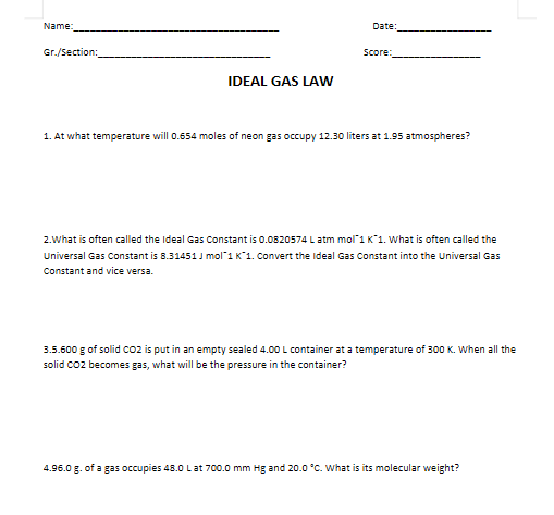 Name:
Gr./Section:
IDEAL GAS LAW
Date:
Score:
1. At what temperature will 0.654 moles of neon gas occupy 12.30 liters at 1.95 atmospheres?
2.What is often called the Ideal Gas Constant is 0.0820574 L atm mol 1 K*1. What is often called the
Universal Gas Constant is 8.31451J mol 1 K 1. Convert the Ideal Gas Constant into the Universal Gas
Constant and vice versa.
3.5.600 g of solid CO2 is put in an empty sealed 4.00 L container at a temperature of 300 K. When all the
solid CO2 becomes gas, what will be the pressure in the container?
4.96.0 g. of a gas occupies 48.0 L at 700.0 mm Hg and 20.0 °C. What is its molecular weight?