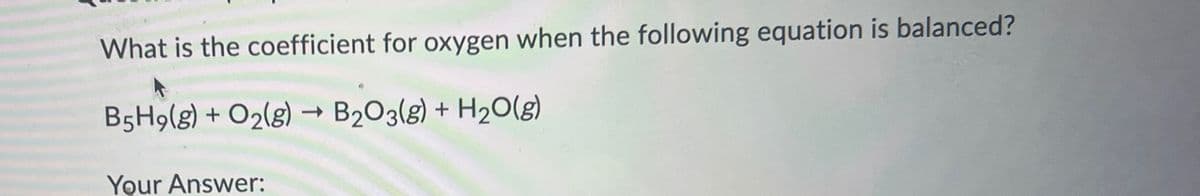 What is the coefficient for oxygen when the following equation is balanced?
->
B5H9(g) + O2(g) → B2O3(g) + H2O(g)
Your Answer: