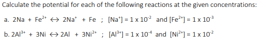 Calculate the potential for each of the following reactions at the given concentrations:
a. 2Na + Fe* +→ 2Na* + Fe ; [Na*] = 1 x 102 and [Fe2*] = 1 x 103
b. 2AI3* + 3Ni → 2AI + 3Ni* ; [AI³*] = 1 x 10* and [Ni²*] = 1 x 10?
