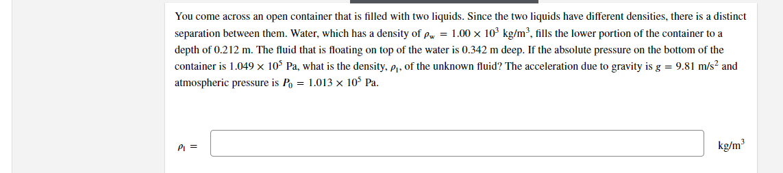 You come across an open container that is filled with two liquids. Since the two liquids have different densities, there is a distinct
separation between them. Water, which has a density of pw = 1.00 x 10³ kg/m³, fills the lower portion of the container to a
depth of 0.212 m. The fluid that is floating on top of the water is 0.342 m deep. If the absolute pressure on the bottom of the
container is 1.049 × 10° Pa, what is the density, e, of the unknown fluid? The acceleration due to gravity is g = 9.81 m/s? and
atmospheric pressure is Po = 1.013 × 10° Pa.
PI =
kg/m³
