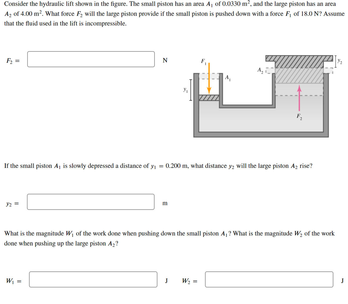 Consider the hydraulic lift shown in the figure. The small piston has an area A¡ of 0.0330 m², and the large piston has an area
A2 of 4.00 m2. What force F2 will the large piston provide if the small piston is pushed down with a force F1 of 18.0 N? Assume
that the fluid used in the lift is incompressible.
E =
A,
F,
If the small piston Aj is slowly depressed a distance of y = 0.200 m, what distance y2 will the large piston A2 rise?
y2 =
m
What is the magnitude W of the work done when pushing down the small piston A1? What is the magnitude W2 of the work
done when pushing up the large piston A2?
Wi =
J
W2 =
J
