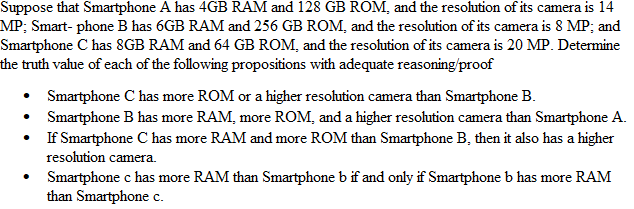 Suppose that Smartphone A has 4GB RAM and 128 GB ROM, and the resolution of its camera is 14
MP; Smart-phone B has 6GB RAM and 256 GB ROM, and the resolution of its camera is 8 MP; and
Smartphone C has 8GB RAM and 64 GB ROM, and the resolution of its camera is 20 MP. Determine
the truth value of each of the following propositions with adequate reasoning/proof
•
Smartphone C has more ROM or a higher resolution camera than Smartphone B.
• Smartphone B has more RAM, more ROM, and a higher resolution camera than Smartphone A.
If Smartphone C has more RAM and more ROM than Smartphone B, then it also has a higher
resolution camera.
•
Smartphone c has more RAM than Smartphone b if and only if Smartphone b has more RAM
than Smartphone c.