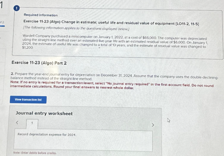 of 2
Required information
Exercise 11-23 (Algo) Change in estimate; useful life and residual value of equipment [LO11-2, 11-5]
[The following information applies to the questions displayed below]
Wardell Company purchased a minicomputer on January 1, 2022, at a cost of $66,000. The computer was depreciated
using the straight-line method over an estimated five-year life with an estimated residual value of $6,000. On January 1,
2024, the estimate of useful life was changed to a total of 10 years, and the estimate of residual value was changed to
$1,200
Exercise 11-23 (Algo) Part 2
2. Prepare the year-end journal entry for depreciation on December 31, 2024. Assume that the company uses the double-declining-
balance method instead of the straight-line method.
Note: If no entry is required for a transaction/event, select "No journal entry required" in the first account field. Do not round
intermediate calculations. Round your final answers to nearest whole dollar.
View transaction list
<
Journal entry worksheet
Record depreciation expense for 2024.
Note: Enter debits before credits.