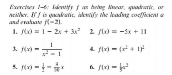 Exercises 1-6: Identify f as being linear, quadratic, or
neither. If f is quadratic, identify the leading coefficient a
and evaluate f(-2).
1. f(x) = 1 – 2x + 3x? 2. f(x) = -5x + 11
3. f(x) = -
x
4. f(x) = (x² + 1)²
5. f(x) = } - *
6. f(x) = }r?
