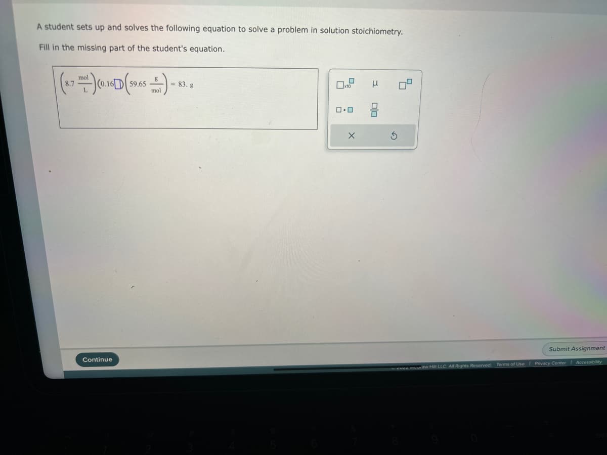 A student sets up and solves the following equation to solve a problem in solution stoichiometry.
Fill in the missing part of the student's equation.
(8.7 (0.16 (59.65 ) - 83.8
+)
= g
mol
mol
]
Continue
0.0
X
μ
Olo
3
5
Submit Assignment
evee muuraw Hill LLC. All Rights Reserved. Terms of Use | Privacy Center | Accessibility