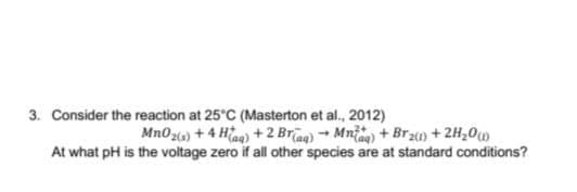 3. Consider the reaction at 25°C (Masterton et al., 2012)
Mn0z6) + 4 Hiaa) +2 Brag) + Mniag) + Brz) + 2H,0w
At what pH is the voltage zero if all other species are at standard conditions?
