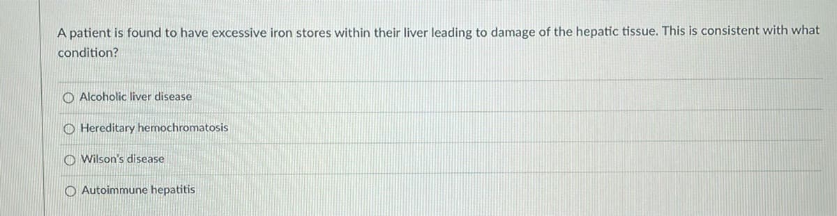 A patient is found to have excessive iron stores within their liver leading to damage of the hepatic tissue. This is consistent with what
condition?
O Alcoholic liver disease
O Hereditary hemochromatosis
O Wilson's disease
O Autoimmune hepatitis
