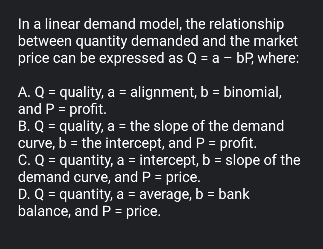 In a linear demand model, the relationship
between quantity demanded and the market
price can be expressed as Q = a – bP, where:
%3D
A. Q = quality, a = alignment, b = binomial,
and P = profit.
B. Q = quality, a = the slope of the demand
curve, b = the intercept, andP = profit.
C. Q = quantity, a = intercept, b = slope of the
demand curve, and P = price.
D. Q = quantity, a = average, b = bank
balance, and P = price.
%3D
%3D
%3D
%3D
%3D
