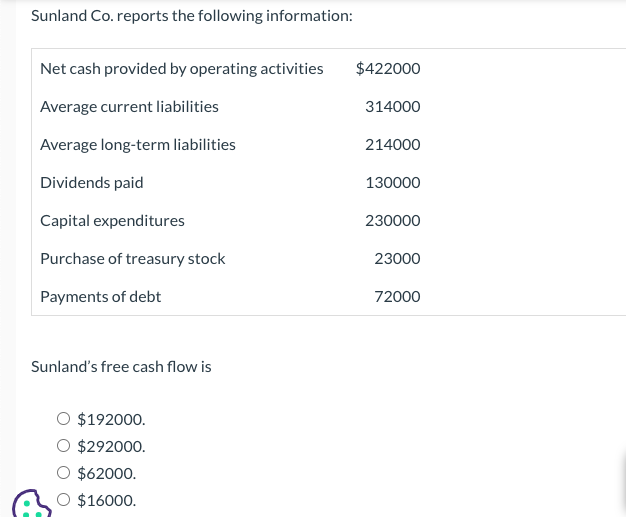 Sunland Co. reports the following information:
Net cash provided by operating activities
Average current liabilities
Average long-term liabilities
Dividends paid
Capital expenditures
Purchase of treasury stock
Payments of debt
Sunland's free cash flow is
$192000.
$292000.
$62000.
O $16000.
$422000
314000
214000
130000
230000
23000
72000