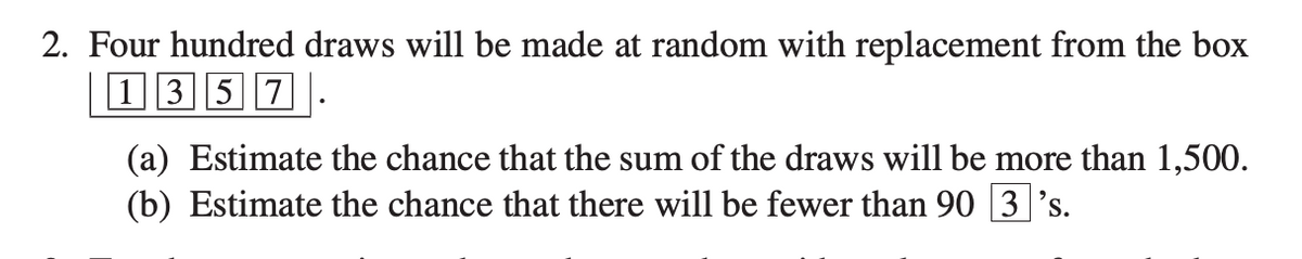 2. Four hundred draws will be made at random with replacement from the box
|1357 .
(a) Estimate the chance that the sum of the draws will be more than 1,500.
(b) Estimate the chance that there will be fewer than 90 3 's.
