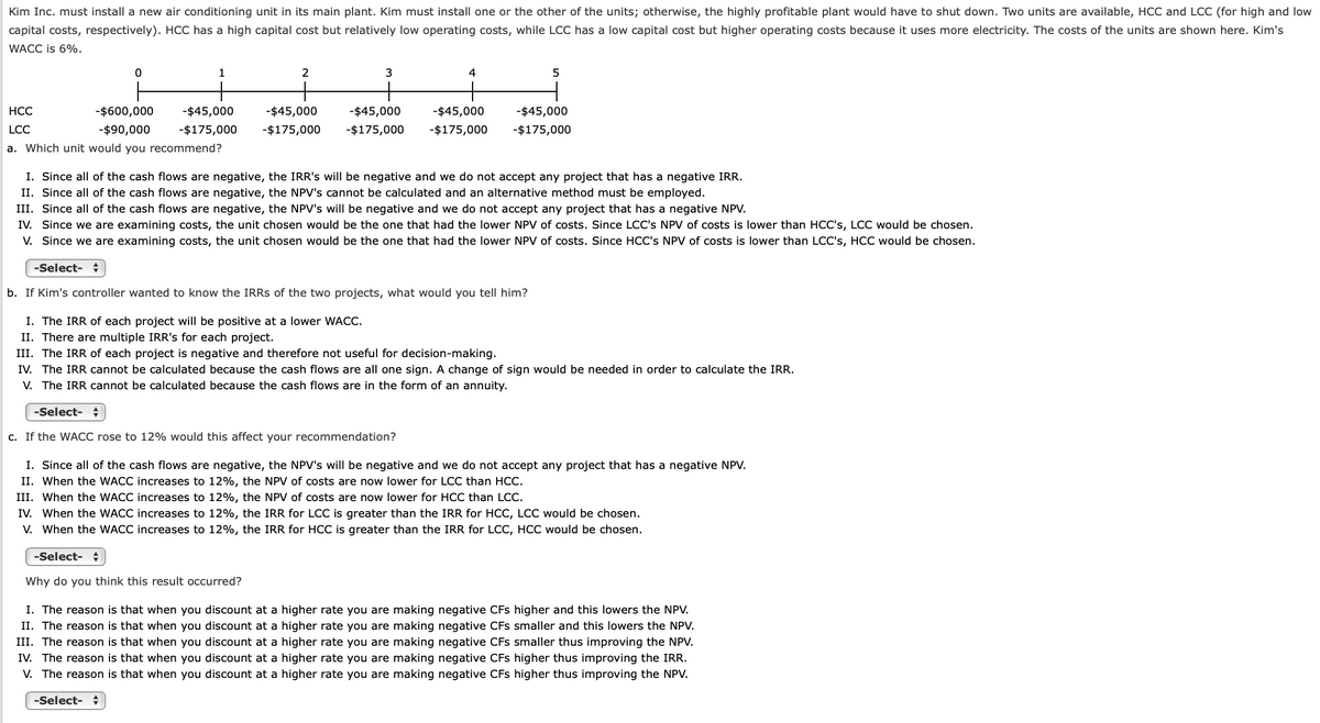 Kim Inc. must install a new air conditioning unit in its main plant. Kim must install one or the other of the units; otherwise, the highly profitable plant would have to shut down. Two units are available, HCC and LCC (for high and low
capital costs, respectively). HCC has a high capital cost but relatively low operating costs, while LCC has a low capital cost but higher operating costs because it uses more electricity. The costs of the units are shown here. Kim's
WACC is 6%.
1
2
3
4
НСС
-$600,000
-$45,000
-$45,000
-$45,000
-$45,000
-$45,000
LCC
-$90,000
-$175,000
-$175,000
-$175,000
-$175,000
-$175,000
a. Which unit would you recommend?
I. Since all of the cash flows are negative, the IRR's will be negative and we do not accept any project that has a negative IRR.
II. Since all of the cash flows are negative, the NPV's cannot be calculated and an alternative method must be employed.
III. Since all of the cash flows are negative, the NPV's will be negative and we do not accept any project that has a negative NPV.
IV. Since we are examining costs, the unit chosen would be the one that had the lower NPV of costs. Since LCC's NPV of costs is lower than HCC's, LCC would be chosen.
V. Since we are examining costs, the unit chosen would be the one that had the lower NPV of costs. Since HCC's NPV of costs is lower than LCC's, HCC would be chosen.
-Select- +
b. If Kim's controller wanted to know the IRRS of the two projects, what would you tell him?
I. The IRR of each project will be positive at a lower WACC.
II. There are multiple IRR's for each project.
III. The IRR of each project is negative and therefore not useful for decision-making.
IV. The IRR cannot be calculated because the cash flows are all one sign. A change of sign would be needed in order to calculate the IRR.
V. The IRR cannot be calculated because the cash flows are in the form of an annuity.
-Select-
c. If the WACC rose to 12% would this affect your recommendation?
I. Since all of the cash flows are negative, the NPV's will be negative and we do not accept any project that has a negative NPV.
II. When the WACC increases to 12%, the NPV of costs are now lower for LCC than HCC.
III. When the WACC increases to 12%, the NPV of costs are now lower for HCC than LCC.
IV. When the WACC increases to 12%, the IRR for LCC is greater than the IRR for HCC, LCC would be chosen.
V. When the WACC increases to 12%, the IRR for HCC is greater than the IRR for LCC, HCC would be chosen.
-Select-
Why do you think this result occurred?
I. The reason is that when you discount at a higher rate you are making negative CFs higher and this lowers the NPV.
II. The reason is that when you discount at a higher rate you are making negative CFs smaller and this lowers the NPV.
III. The reason is that when you discount at a higher rate you are making negative CFs smaller thus improving the NPV.
IV. The reason is that when you discount at a higher rate you are making negative CFs higher thus improving the IRR.
V. The reason is that when you discount at a higher rate you are making negative CFs higher thus improving the NPV.
-Select- +
