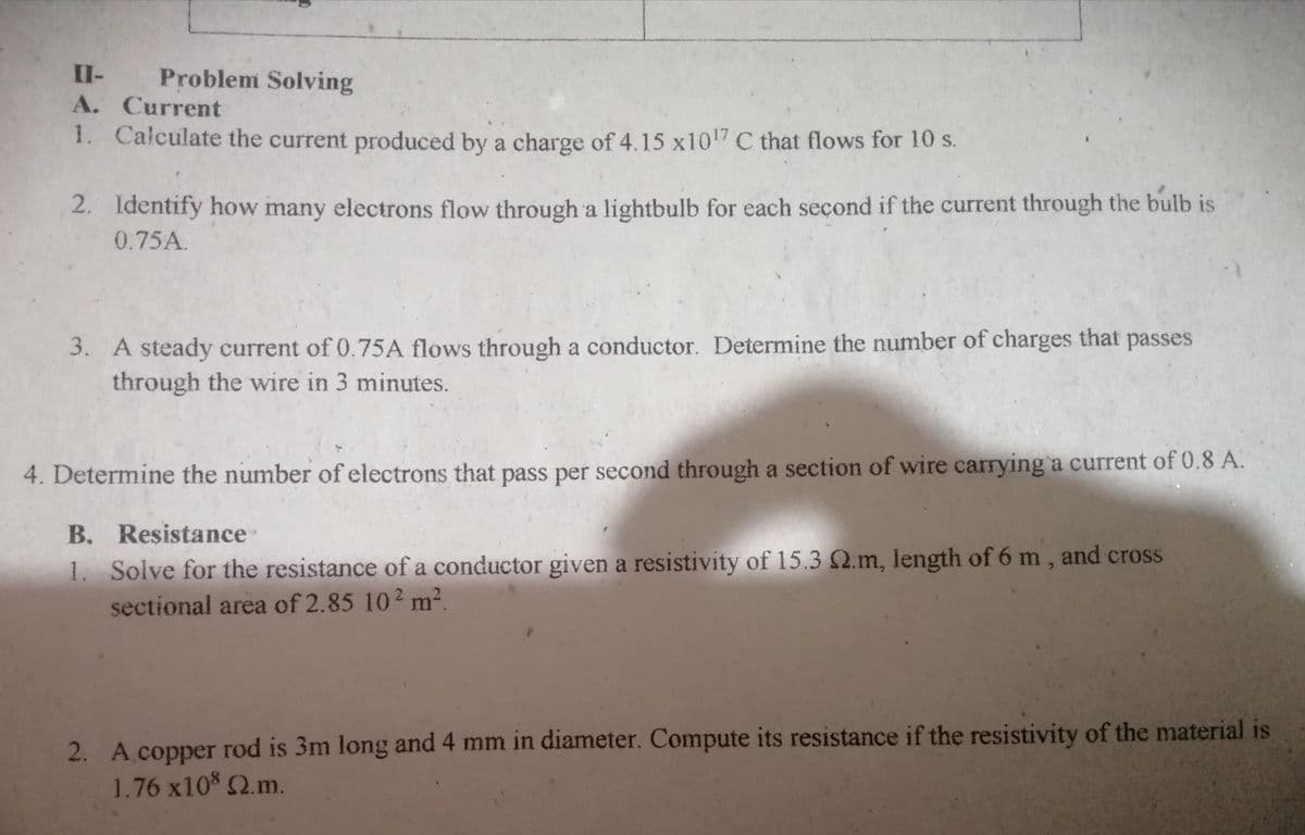 II-
Problem Solving
A. Current
1. Calculate the current produced by a charge of 4.15 x1017 C that flows for 10 s.
2. Identify how many electrons flow through a lightbulb for each second if the current through the bulb is
0.75A.
3. A steady current of 0.75A flows through a conductor. Determine the number of charges that passes
through the wire in 3 minutes.
4. Determine the number of electrons that pass per second through a section of wire carrying a current of 0.8 A.
B. Resistance
1. Solve for the resistance of a conductor given a resistivity of 15.3 Q.m, length of 6 m , and cross
sectional area of 2.85 10² m².
2. A copper rod is 3m long and 4 mm in diameter. Compute its resistance if the resistivity of the material is
1.76 x10 2.m.
