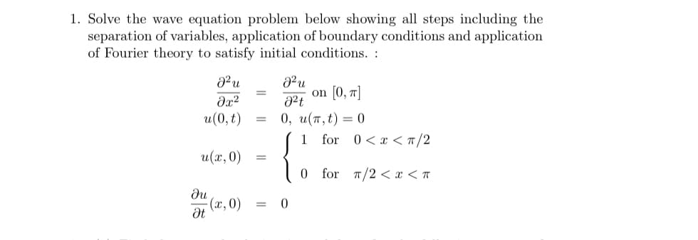 1. Solve the wave equation problem below showing all steps including the
separation of variables, application of boundary conditions and application
of Fourier theory to satisfy initial conditions. :
on [0, 7]
0, и(т,t) — 0
for 0<x < #/2
и(0, t)
1
u(х, 0)
for T/2 < x < A
du
(х, 0)
