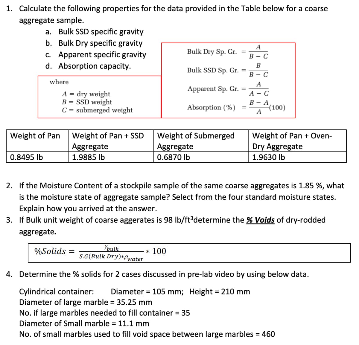 1. Calculate the following properties for the data provided in the Table below for a coarse
aggregate sample.
a. Bulk SSD specific gravity
b. Bulk Dry specific gravity
A
Bulk Dry Sp. Gr. =
c. Apparent specific gravity
d. Absorption capacity.
В — С
B
Bulk SSD Sp. Gr. =
В — С
where
A
Apparent Sp. Gr. =
А — С
A = dry weight
B = SSD weight
C = submerged weight
В — А
(100)
A
Absorption (%)
Weight of Pan + Oven-
Dry Aggregate
Weight of Pan
Weight of Submerged
Aggregate
Weight of Pan + SD
Aggregate
0.8495 Ib
1.9885 lb
0.6870 lb
1.9630 Ib
2. If the Moisture Content of a stockpile sample of the same coarse aggregates is 1.85 %, what
is the moisture state of aggregate sample? Select from the four standard moisture states.
Explain how you arrived at the answer.
3. If Bulk unit weight of coarse aggerates is 98 Ib/ft³determine the % Voids of dry-rodded
aggregate.
Youlk
S.G(Bulk Dry)*Pwater
%Solids
* 100
4. Determine the % solids for 2 cases discussed in pre-lab video by using below data.
Cylindrical container:
Diameter of large marble = 35.25 mm
No. if large marbles needed to fill container = 35
Diameter = 105 mm; Height = 210 mm
%3D
%3D
Diameter of Small marble = 11.1 mm
%3D
No. of small marbles used to fill void space between large marbles = 460
%3D
