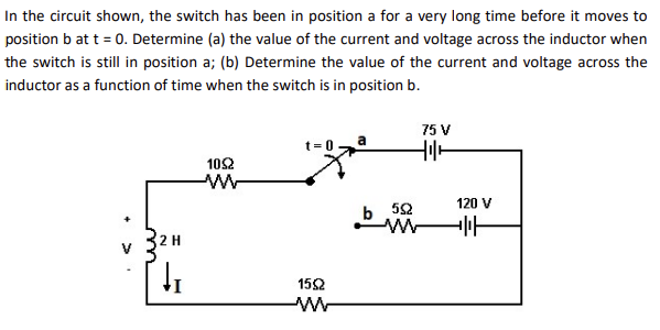 In the circuit shown, the switch has been in position a for a very long time before it moves to
position b at t = 0. Determine (a) the value of the current and voltage across the inductor when
the switch is still in position a; (b) Determine the value of the current and voltage across the
inductor as a function of time when the switch is in position b.
2 H
↓₁
1052
www
t=0
1592
ww
75 V
tilt
b 592
www
120 V
H