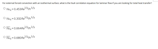 For external forced convection with an isothermal surface, what is the Nu# correlation equation for laminar flow if you are looking for total heat transfer?
O Mu, =0.453REP,/3
O Nu, = 0.332RE/2p/3
O Mu, = 0.664Re/2p,/a
O Mu, = 0.680RE/2p,/a
