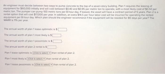 An engineer must decide between two ways to pump concrete to the top of a seven-story building. Plan 1 requires the leasing of
equipment for $60,000 initially and will cost between $0.40 and $0.95 per metric ton to operate, with a most likely cost of $0.50 per
metric ton. The pumper can pump 100 metric tons per 8-hour day. If leased, the asset will have a contract period of 5 years. Plan 2 is a
rental option that will cost $17,000 per year. In addition, an extra $14.5 per hour labor cost will be incurred for operating the rented
equipment per 8-hour day. Which plan should the engineer recommend if the equipment will be needed for 80 days per year? The
MARR is 11% per year.
The annual worth of plan 1 lease optimistic is $
The annual worth of plan 1 most likely is $
The annual worth of plan 1 pessimistic is $
The annual worth of plan 2 rental is $
Plan 1 lease optimistic is (Click to select) than rental of plan 2.
Plan 1 most likely is (Click to select) than rental of plan 2.
Plan 1 lease pessimistic is (Click to select) than rental of plan 2.
