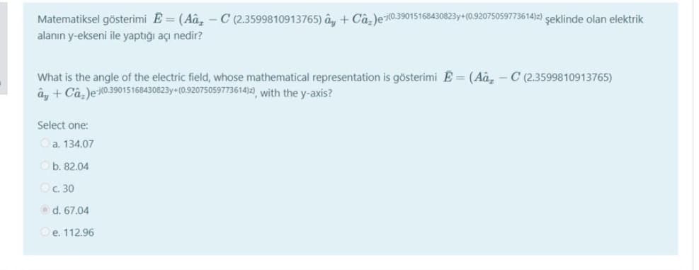 Matematiksel gösterimi E = (Aâ,- C (2.3599810913765) ây + Câ, )e0.39015168430823y+ (0.92075059773614)z) şeklinde olan elektrik
alanın y-ekseni ile yaptığı açı nedir?
What is the angle of the electric field, whose mathematical representation is gösterimi Ē = (Aâ, - C (2.3599810913765)
â, + Câ, )e (0.39015168430823y+ (0.92075059773614)2), with the y-axis?
Select one:
a. 134.07
b. 82.04
c. 30
O d. 67.04
e. 112.96
