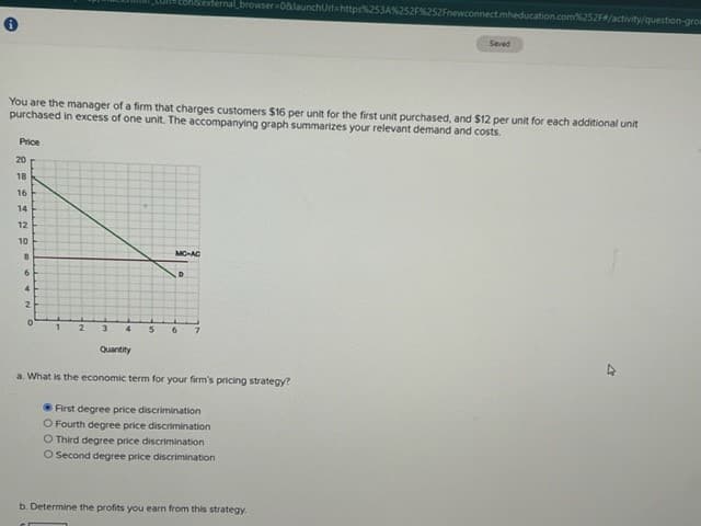 Price
You are the manager of a firm that charges customers $16 per unit for the first unit purchased, and $12 per unit for each additional unit
purchased in excess of one unit. The accompanying graph summarizes your relevant demand and costs.
0 18 16 + 12 10
20
14
8
6
4
2
0
1
2
3
4
Quantity
MC-AC
D
5 6 7
ernal browser=0&launchUrl=https%253A%252F%252Fnewconnect.mheducation.com%252F#/activity/question-grow
a. What is the economic term for your firm's pricing strategy?
First degree price discrimination
O Fourth degree price discrimination
O Third degree price discrimination
O Second degree price discrimination
Seved
b. Determine the profits you earn from this strategy.