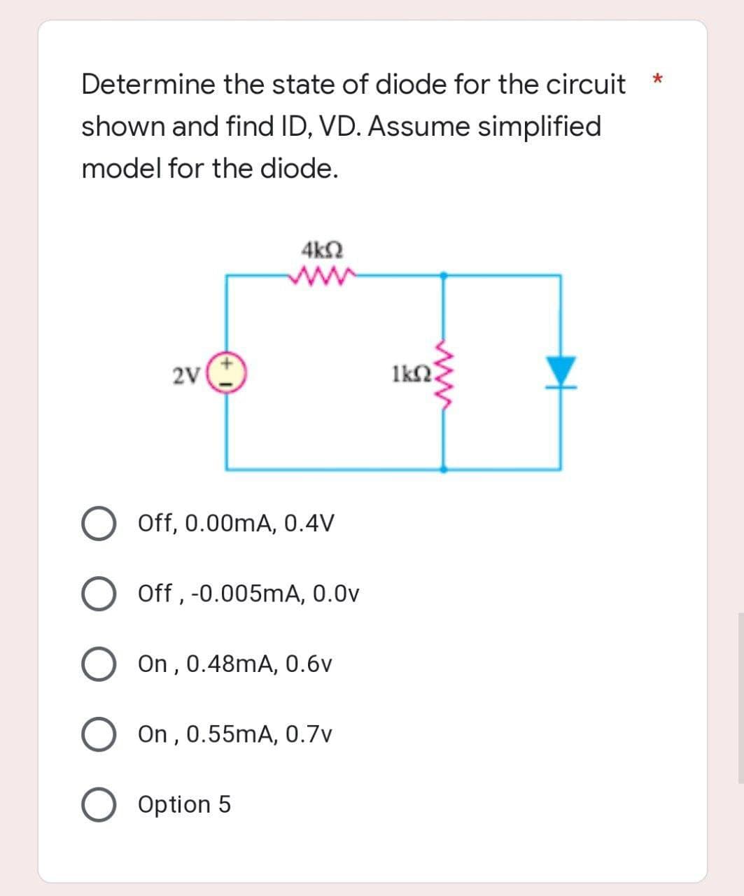 Determine the state of diode for the circuit
*
shown and find ID, VD. Assume simplified
model for the diode.
4kQ
2V
Off, 0.00mA, 0.4V
Off, -0.005mA, 0.0v
On, 0.48mA, 0.6v
On, 0.55mA, 0.7v
O Option 5
www.
1k0.