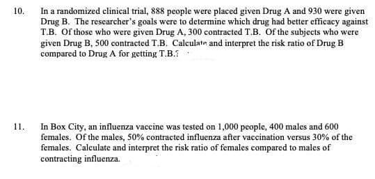 In a randomized clinical trial, 888 people were placed given Drug A and 930 were given
Drug B. The researcher's goals were to determine which drug had better efficacy against
T.B. Of those who were given Drug A, 300 contracted T.B. Of the subjects who were
given Drug B, 500 contracted T.B. Calculate and interpret the risk ratio of Drug B
compared to Drug A for getting T.B.?
10.
In Box City, an influenza vaccine was tested on 1,000 people, 400 males and 600
females. Of the males, 50% contracted influenza after vaccination versus 30% of the
females. Calculate and interpret the risk ratio of females compared to males of
contracting influenza.
11.
