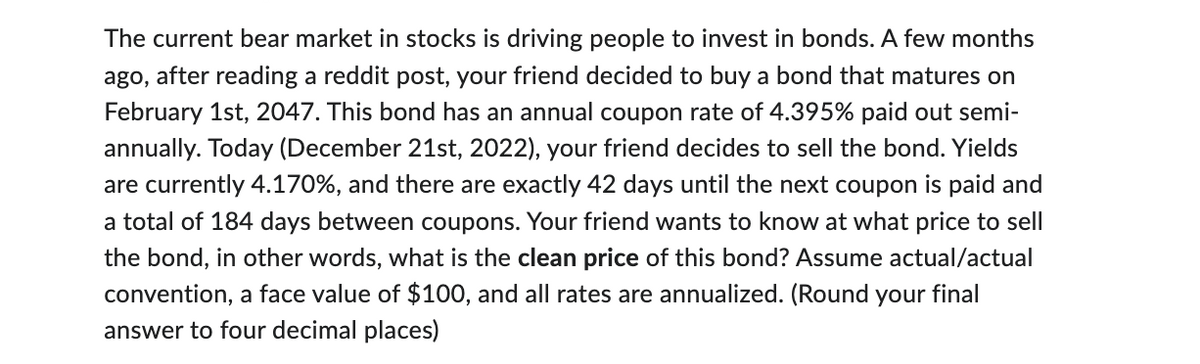 The current bear market in stocks is driving people to invest in bonds. A few months
ago, after reading a reddit post, your friend decided to buy a bond that matures on
February 1st, 2047. This bond has an annual coupon rate of 4.395% paid out semi-
annually. Today (December 21st, 2022), your friend decides to sell the bond. Yields
are currently 4.170%, and there are exactly 42 days until the next coupon is paid and
a total of 184 days between coupons. Your friend wants to know at what price to sell
the bond, in other words, what is the clean price of this bond? Assume actual/actual
convention, a face value of $100, and all rates are annualized. (Round your final
answer to four decimal places)