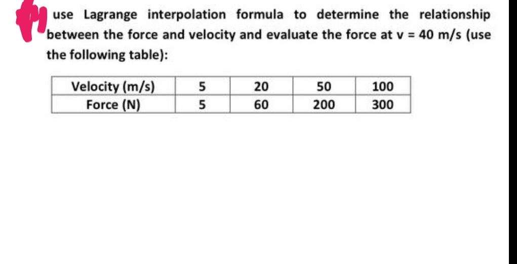 use Lagrange interpolation formula to determine the relationship
between the force and velocity and evaluate the force at v = 40 m/s (use
the following table):
Velocity (m/s)
Force (N)
55
20
60
50
200
100
300