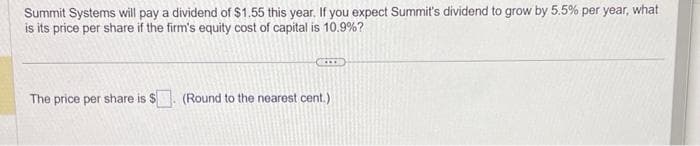 Summit Systems will pay a dividend of $1.55 this year. If you expect Summit's dividend to grow by 5.5% per year, what
is its price per share if the firm's equity cost of capital is 10.9%?
The price per share is $. (Round to the nearest cent.)