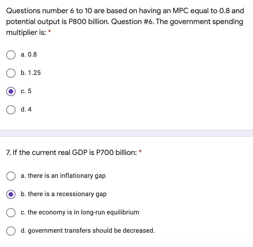 Questions number 6 to 10 are based on having an MPC equal to 0.8 and
potential output is P800 billion. Question #6. The government spending
multiplier is: *
a. 0.8
b. 1.25
c. 5
d. 4
7. If the current real GDP is P700 billion: *
a. there is an inflationary gap
b. there is a recessionary gap
c. the economy is in long-run equilibrium
d. government transfers should be decreased.
