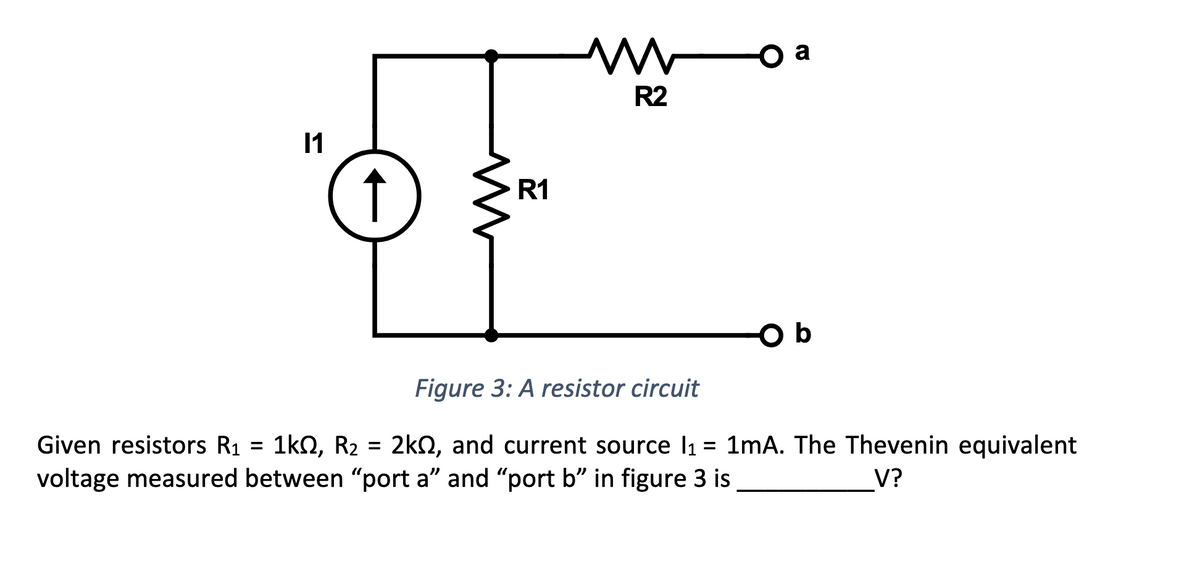 11
↑
M
R1
R2
D
Ob
Figure 3: A resistor circuit
Given resistors R₁ = 1k0, R₂ = 2k, and current source l₁ = 1mA. The Thevenin equivalent
voltage measured between "port a" and "port b" in figure 3 is
V?