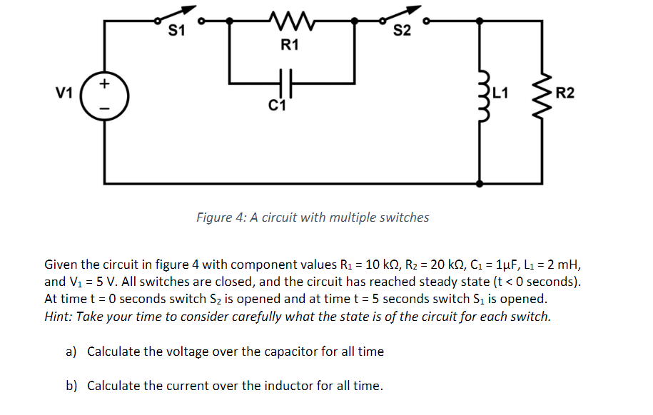 V1
+
I
S1
M
R1
C1
S2
Figure 4: A circuit with multiple switches
L1
R2
Given the circuit in figure 4 with component values R₁ = 10 k2, R₂ = 20 k2, C₁ = 1µF, L₁ = 2 mH,
and V₁ = 5 V. All switches are closed, and the circuit has reached steady state (t <0 seconds).
At time t = 0 seconds switch S₂ is opened and at time t = 5 seconds switch S₁ is opened.
Hint: Take your time to consider carefully what the state is of the circuit for each switch.
a) Calculate the voltage over the capacitor for all time
b) Calculate the current over the inductor for all time.